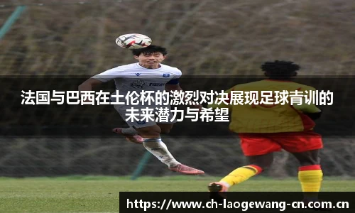 法国与巴西在土伦杯的激烈对决展现足球青训的未来潜力与希望